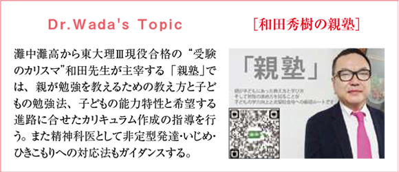 Dr.Nagao's Topic 『和田秀樹の親塾』灘中灘高から東大理Ⅲ現役合格の“受験のカリスマ”和田先生が主宰する「親塾」では、親が勉強を教えるための教え方と子どもの勉強法、子どもの能力特性と希望する進路に合せたカリキュラム作成の指導を行う。また精神科医として非定型発達・いじめ・ひきこもりへの対応法もガイダンスする。